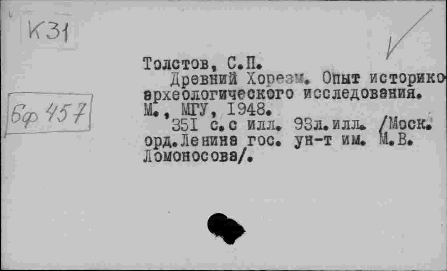 ﻿V КЗ]
]Єср 454І
Толстов, С.П.
Древний Хорезм. Опыт истори археологического исследования. М., МГУ, 1948.
351 с. с илл. 93л. и лл. /Моск орд.Ленина гос. ун-т им. М.В. Ломоносова/.